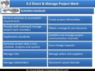By: Anand Bobade (nmbobade@gmail.com)By: Anand Bobade (nmbobade@gmail.com)
4. Integration Management processes
4.4 Monitor & Control Project Work:
Tracking, reviewing, and reporting the progress to meet
the performance objectives defined in the project
management plan
4:5 Perform Integrated change Control:
The process of reviewing all change requests,
approving changes and managing changes to
deliverables, OPA, project documents & PMP.
4.6 Close Project or phase:
Finalizing all project activities to formally close the
project
4.2 I T&T O
 
