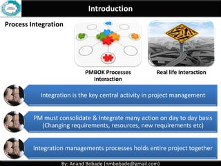 By: Anand Bobade (nmbobade@gmail.com)By: Anand Bobade (nmbobade@gmail.com)
Integration Management - Characteristics
Includes characteristics of unification, consolidation,
articulation & integrative actions that are crucial to
project successful completion
• Making single Process.Unification
• Joining multiple processes.Consolidation
• Collect data from different processes convert
into meaningful information, Reports.
Articulation
• Take actions after integrated analysis.Integrative actions
 