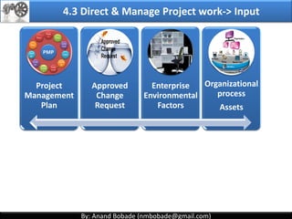 By: Anand Bobade (nmbobade@gmail.com)By: Anand Bobade (nmbobade@gmail.com)
4.2 Develop Project Management Plan
Prepare
With the Help of
Project
management
Team
Project Management Plan
Project Approach / methodology-phases
Contains Baselines (Scope, Cost, Schedule)
Describes how to Direct & Manage resources?
Describes how to Monitor & control resources
Describe how to manage changes?
Reporting structure, frequency etc
Document assumptions & Decisions
Used for stakeholder communication
4.2 I T&T O
 