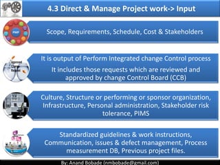 By: Anand Bobade (nmbobade@gmail.com)By: Anand Bobade (nmbobade@gmail.com)
Defining
Preparing Coordinating
Integrating
Subsidiary
Plans
4.2 Develop Project Management Plan
The process of defining, preparing, coordinating &
integrating subsidiary plans.
It is a central document that defines the basis of all
project work.
4.2 I T&T O
 