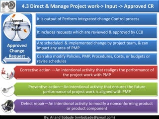 By: Anand Bobade (nmbobade@gmail.com)By: Anand Bobade (nmbobade@gmail.com)
4.2 Develop Project Management Plan
Integrates all Subsidiary plans.
Defines actions related to all project work.
Defines how project will be monitored, controlled &
closed.
Define Change Control process.
Live document–progressively updated/modified.
PMP should be approved before project work begins.
Scope
Baseline
Schedule
baseline
Cost Baseline Scope
Management
Plan
Requirement
s
Management
Plan
Cost
Management
Plan
Quality
Management
Plan
HR
management
Plan
Communicati
on Plan
Stakeholder
Management
Plan
Risk
Management
Plan
Procurement
Plan
Process
Improvemen
t Plan
Change
Management
Configuratio
n
Management 4.2 I T&T O
 