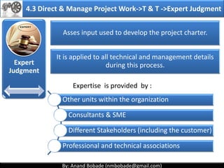 By: Anand Bobade (nmbobade@gmail.com)By: Anand Bobade (nmbobade@gmail.com)
Inputs
• Project charter
• Outputs from
other processes
• Enterprise
Environmental
Factors
• Organizational
process assets
Tools
&Techniques
• Expert Judgment
• Facilitation
Techniques
Outputs
• Project
Management
plan
4.2 Develop Project Management Plan->ITTO
4.2 I T&T O
 