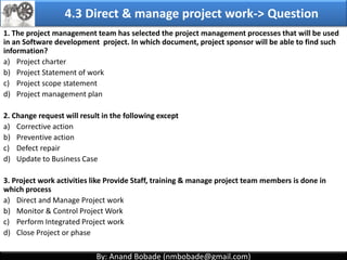 By: Anand Bobade (nmbobade@gmail.com)By: Anand Bobade (nmbobade@gmail.com)
4.2 Develop PM plan-> T&T -> Facilitation Techniques
Facilitation
Techniques
It help’s group of people understand their common objectives &
assists them to achieve these objectives.
Helps develop a consensus for decision. Cross functional team
members are involved.
Reconciling stakeholder differences, and guides development of
PMP.
Technical
expertise
Industry /
Operational
expertise
Quality,
Financial
expertise
Project
Management
expertise
Facilitated
meeting
Brainstorming
Neutral Observer Brainstorming Conflict resolutions Problem solving
Meetings
management
4.2 I T&T O
 