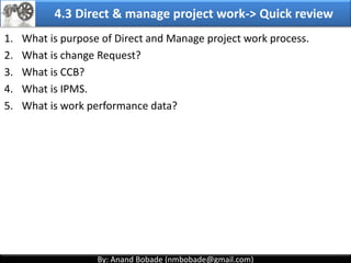 By: Anand Bobade (nmbobade@gmail.com)By: Anand Bobade (nmbobade@gmail.com)
4.2 Develop PM plan-> Output -> Project Management Plan
Project
Management
plan
PMP may also include the flowing's:
Project Lifecycle & applicable processes for each phase
How work will be executed to meet project objectives
How integrity of project baseline will be maintained
Communication among stakeholders
Key management review for constraints
Configuration management plans
4.2 I T&T O
 