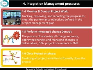 By: Anand Bobade (nmbobade@gmail.com)By: Anand Bobade (nmbobade@gmail.com)
4. Integration Management processes
4.1 Develop Project Charter:
Formally authorizes a project, and provide the project
manager with the authority to apply organizational
resources to the project activities.
4.2 Develop Project Management plan:
The process of defining, preparing, coordinating and
integrating all subsidiary plans.
4.3: Direct and Manage Project work:
Carrying out the project management plan by
performing the activities included in it
 