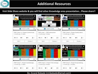By: Anand Bobade (nmbobade@gmail.com)By: Anand Bobade (nmbobade@gmail.com)
4.2 Develop PM plan-> Output -> Project Management Plan
Project
Management
plan
Project Statement of work
Project funding requirements
Project charter
Milestone list
Stakeholder Register
Issue log
Risk Register
Change Request
Change log
Forecast & analysis:
• Cost Forecast
• Schedule Forecast
• Team performance assessment
• Work Performance Data
• Work Performance Information
• Work Performance Reports
Schedule related:
•Activity List , Activity attributes
•Activity resource requirements
•Resource calendars
•Project Schedule Network diagram,
•Project Schedule, Project Calendar
•Schedule data
•Project staff assignments
•Resource breakdown structure
Cost related:
•Basis of estimates
•Activity cost estimates
Quality related:
•Quality Checklist
•Quality Metrics
•Quality control measurements
Procurement relates:
•Procurement documents
•Procurement SOW
•Sellers proposal
•Source selection criteria
•Agreement
Requirements related
•Requirements documents
•Requirement Traceability Matrix
Project documents (No need of CR for updating these docs.)
4.2 I T&T O
 