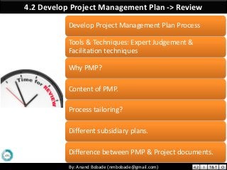 By: Anand Bobade (nmbobade@gmail.com)By: Anand Bobade (nmbobade@gmail.com)
4.2 Develop Project Management Plan -> Review
Develop Project Management Plan Process
Tools & Techniques: Expert Judgement &
Facilitation techniques
Why PMP?
Content of PMP.
Process tailoring?
Different subsidiary plans.
Difference between PMP & Project documents.
4.2 I T&T O
 