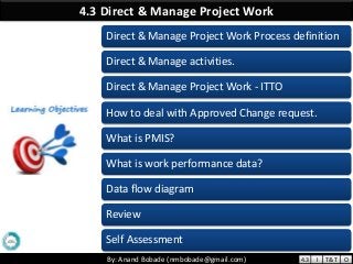 By: Anand Bobade (nmbobade@gmail.com)By: Anand Bobade (nmbobade@gmail.com)
4.3 Direct & Manage Project Work
Direct & Manage Project Work Process definition
Direct & Manage activities.
Direct & Manage Project Work - ITTO
How to deal with Approved Change request.
What is PMIS?
What is work performance data?
Data flow diagram
Review
Self Assessment
4.3 I T&T O
 