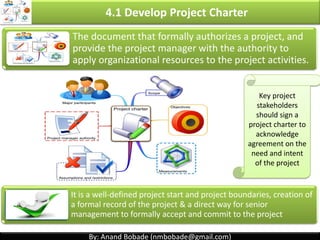 By: Anand Bobade (nmbobade@gmail.com)By: Anand Bobade (nmbobade@gmail.com)
4. Integration Management processes
4.4 Monitor & Control Project Work:
Tracking, reviewing, and reporting the progress to meet
the performance objectives defined in the project
management plan
4:5 Perform Integrated change Control:
The process of reviewing all change requests,
approving changes and managing changes to
deliverables, OPA, project documents & PMP.
4.6 Close Project or phase:
Finalizing all project activities to formally close the
project
 