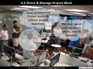 By: Anand Bobade (nmbobade@gmail.com)By: Anand Bobade (nmbobade@gmail.com)
4.3 Direct & Manage Project Work
Focus on Delivering
Project results to
Achieve project
objectives. PM must spend
only necessary
efforts, time &
resources.
4.3 I T&T O
 