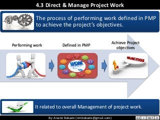 By: Anand Bobade (nmbobade@gmail.com)By: Anand Bobade (nmbobade@gmail.com)
4.3 Direct & Manage Project Work
The process of performing work defined in PMP
to achieve the project’s objectives.
It related to overall Management of project work.
Defined in PMP
Achieve Project
objectives
Performing work
4.3 I T&T O
 