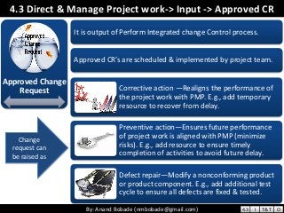 By: Anand Bobade (nmbobade@gmail.com)By: Anand Bobade (nmbobade@gmail.com)
4.3 Direct & Manage Project work-> Input -> Approved CR
Approved Change
Request
It is output of Perform Integrated change Control process.
Approved CR’s are scheduled & implemented by project team.
Corrective action —Realigns the performance of
the project work with PMP. E.g., add temporary
resource to recover from delay.
Preventive action—Ensures future performance
of project work is aligned with PMP (minimize
risks). E.g., add resource to ensure timely
completion of activities to avoid future delay.
Defect repair—Modify a nonconforming product
or product component. E.g., add additional test
cycle to ensure all defects are fixed & tested.
Change
request can
be raised as
4.3 I T&T O
 