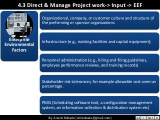 By: Anand Bobade (nmbobade@gmail.com)By: Anand Bobade (nmbobade@gmail.com)
4.3 Direct & Manage Project work-> Input -> EEF
Enterprise
Environmental
Factors
Organizational, company, or customer culture and structure of
the performing or sponsor organizations
Infrastructure (e.g., existing facilities and capital equipment);
Personnel administration (e.g., hiring and firing guidelines,
employee performance reviews, and training records)
Stakeholder risk tolerances, for example allowable cost overrun
percentage.
PMIS (Scheduling software tool, a configuration management
system, an information collection & distribution system etc)
4.3 I T&T O
 