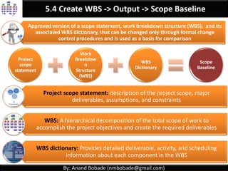 By: Anand Bobade (nmbobade@gmail.com)
5.4. Create WBS -> Input->Scope Management Plan
Scope
Management
Plan
It describes how scope will be
Defined Developed Monitored Controlled Verified.
Define process to create WBS.
May refer to WBS standards to be followed.
 