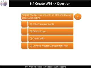By: Anand Bobade (nmbobade@gmail.com)
5.4 Create WBS -> T & T -> Decomposition
Decomposition
Dividing and subdividing project scope & project
deliverables in to smaller & more manageable parts
Identifying & analysing deliverables and
related work.
Decomposing the upper WBS levels into
lower-level detailed components.
Developing and assigning identification
codes to the WBS components.
Verifying degree of decomposition of the
deliverables is appropriate or not.
 