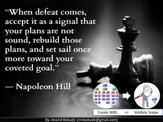 By: Anand Bobade (nmbobade@gmail.com)
5.4 Create WBS -> T & T -> Decomposition
Decomposition
If work is decomposed to greater level of details, the
ability to plan, manage & control work is enhanced.
Excessive decomposition lead to non-productive
management efforts, inefficient use of resources,
decrease in efficiency.
May not be possible for a deliverable or subcomponent
that will be accomplished far into the future.
100% Rule: The total of the work at lowest levels should
roll up to the higher levels so that nothing is left out.
 