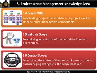 By: Anand Bobade (nmbobade@gmail.com)
5.1 Plan Scope Management:
Creating a scope management plan – how scope will
be defined, validated, and controlled.
5.2 Collect Requirements:
Determining, documenting, and managing stakeholder
needs and requirements to meet project objectives
5.3: Define Scope:
Developing a detailed description of the project and
product.
5. Project scope Management Knowledge Area
 