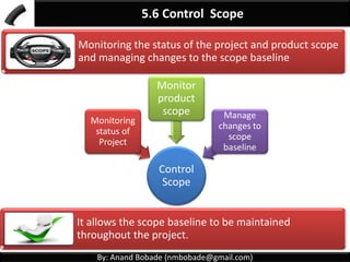 By: Anand Bobade (nmbobade@gmail.com)
5. Project scope Management Knowledge Area
5.1 Plan Scope Management:
Creating a scope management plan – how scope will
be defined, validated, and controlled.
5.2 Collect Requirements:
Determining, documenting, and managing stakeholder
needs and requirements to meet project objectives
5.3: Define Scope:
Developing a detailed description of the project and
product.
 
