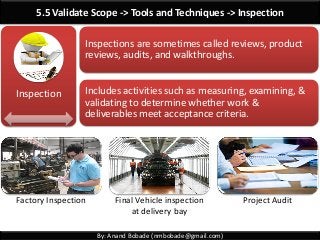 By: Anand Bobade (nmbobade@gmail.com)
5.5 Validate Scope -> Tools and Techniques -> Inspection
Inspections are sometimes called reviews, product
reviews, audits, and walkthroughs.
Includes activities such as measuring, examining, &
validating to determine whether work &
deliverables meet acceptance criteria.
Inspection
Factory Inspection Final Vehicle inspection
at delivery bay
Project Audit
 