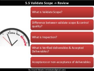 By: Anand Bobade (nmbobade@gmail.com)
5.5 Validate Scope -> Review
What is Validate Scope?
Difference between validate scope & control
quality?
What is Inspection?
What is Verified deliverables & Accepted
Deliverables?
Acceptance or non-acceptance of deliverables
 