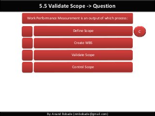 By: Anand Bobade (nmbobade@gmail.com)
5.5 Validate Scope -> Question
Work Performance Measurement is an output of which process:
Define Scope
Create WBS
Validate Scope
Control Scope
C
 