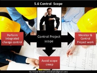 By: Anand Bobade (nmbobade@gmail.com)
5.6 Control Scope
Control Project
scope
Monitor &
Control
Project work
Perform
Integrated
change control
Avoid scope
creep
 