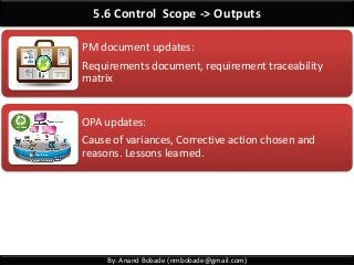 By: Anand Bobade (nmbobade@gmail.com)
5.6 Control Scope -> Outputs
PM document updates:
Requirements document, requirement traceability
matrix
OPA updates:
Cause of variances, Corrective action chosen and
reasons. Lessons learned.
 