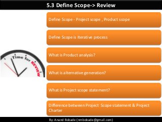 By: Anand Bobade (nmbobade@gmail.com)
5.3 Define Scope-> Review
Define Scope - Project scope , Product scope
Define Scope is Iterative process
What is Product analysis?
What is alternative generation?
What is Project scope statement?
Difference between Project Scope statement & Project
Charter
 