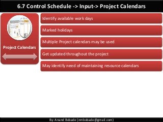 By: Anand Bobade (nmbobade@gmail.com)
6.7 Control Schedule -> Input-> Project Calendars
Identify available work days
Marked holidays
Multiple Project calendars may be used
Get updated throughout the project
May identify need of maintaining resource calendars
Project Calendars
 