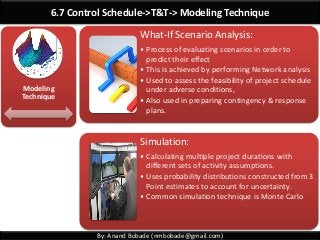 By: Anand Bobade (nmbobade@gmail.com)
6.7 Control Schedule->T&T-> Modeling Technique
Modeling
Technique
What-If Scenario Analysis:
• Process of evaluating scenarios in order to
predict their effect
• This is achieved by performing Network analysis
• Used to assess the feasibility of project schedule
under adverse conditions,
• Also used in preparing contingency & response
plans.
Simulation:
• Calculating multiple project durations with
different sets of activity assumptions.
• Uses probability distributions constructed from 3
Point estimates to account for uncertainty.
• Common simulation technique is Monte Carlo
 