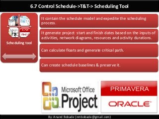 By: Anand Bobade (nmbobade@gmail.com)
6.7 Control Schedule->T&T-> Scheduling Tool
Scheduling tool
It contain the schedule model and expedite the scheduling
process.
It generate project start and finish dates based on the inputs of
activities, network diagrams, resources and activity durations.
Can calculate floats and generate critical path.
Can create schedule baselines & preserve it.
 
