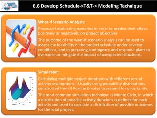 By: Anand Bobade (nmbobade@gmail.com)
6.5 Estimate Activity Duration->T&T->Three point estimation
Three point
estimation
• = ( P – O ) / 6Standard Deviation (SD)
Standard deviation represents the distance a given
point is from the mean. It is also called sigma, or s.
Standard
Deviation’s:
±1σ = 68.27%
±2σ = 95.45%
±3σ = 99.73%
This is really an approximation of standard deviation. SD
calculation/formula in Quality theories like Six Sigma is different.
mean, median, and
mode are all the
same.
 