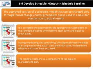 By: Anand Bobade (nmbobade@gmail.com)
6.5 Estimate Activity Duration->T&T-> Reserve Analysis
Reserve Analysis
Contingency reserves (time reserves or buffers) are
used in schedule to account schedule uncertainty.
PM has to use reserve to protect baseline & constantly
reduce or eliminate it.
Quantitative analysis like Monte Carlo can be used to
identify reserves.
Reserve can be @
Activity level
Work package
level
Can be fixed
amount
Can be % of the
estimates
 