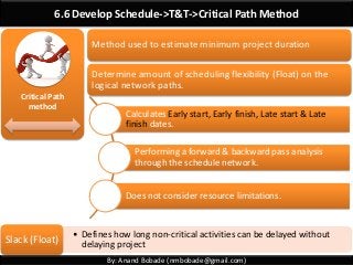 By: Anand Bobade (nmbobade@gmail.com)
6.6 Develop Schedule->T&T->Critical Path Method
Critical Path
method
Calculates Early start, Early finish, Late start & Late
finish dates.
Performing a forward & backward pass analysis
through the schedule network.
Does not consider resource limitations.
• Defines how long non-critical activities can be delayed without
delaying project
Slack (Float)
Method used to estimate minimum project duration
Determine amount of scheduling flexibility (Float) on the
logical network paths.
 