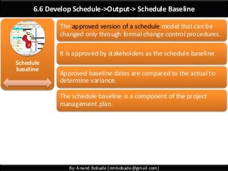 By: Anand Bobade (nmbobade@gmail.com)
6.6 Develop Schedule->Output-> Schedule Baseline
Schedule
baseline
The approved version of a schedule model that can be
changed only through formal change control procedures.
It is approved by stakeholders as the schedule baseline
Approved baseline dates are compared to the actual to
determine variance.
The schedule baseline is a component of the project
management plan.
 