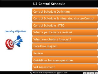 By: Anand Bobade (nmbobade@gmail.com)
6.7 Control Schedule
Control Schedule Definition
Control Schedule & Integrated change Control
Control Schedule : ITTO
What is performance review?
What are schedule forecast?
Data flow diagram
Review
Guidelines for exam questions
Self Assessment
6.1 I T&T O
 