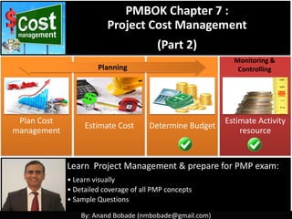 By: Anand Bobade (nmbobade@gmail.com)
Plan Cost
management
Estimate Cost Determine Budget Control cost
PMBOK Chapter 7 :
Project Cost Management
(Part 2)
Learn Project Management & prepare for PMP exam:
• Learn visually
• Detailed coverage of all PMP concepts
• Sample Questions
Monitoring &
Controlling
Planning
 