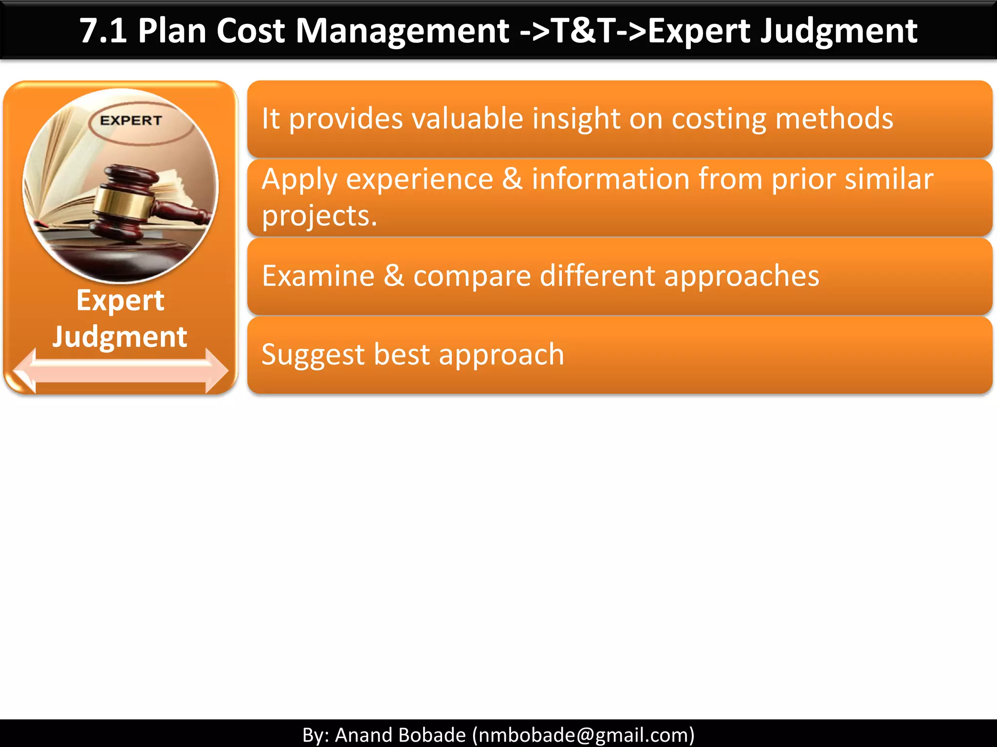 By: Anand Bobade (nmbobade@gmail.com)
7. Project Cost Management -> Key Terms-> Cash flow
Cash flow:
• Refers to the movement of cash into or out of
the project.
• Can restrict/delay execution of the project.
Q1 Q2 Q3 Q4
Money Received 100,000 200,000 200,000 100,000
Expenses
Vendor1 Payment 0 100,000 100,000 75,000
Vendor1 Payment 0 150,000 100,000 75,000
Money spent 0 250,000 200,000 150,000
Cash Flow 100K -50K 0 -50K
Cash Balance 100K 300K-250K=50K 250K-200K=50K 150K-150K=0
 