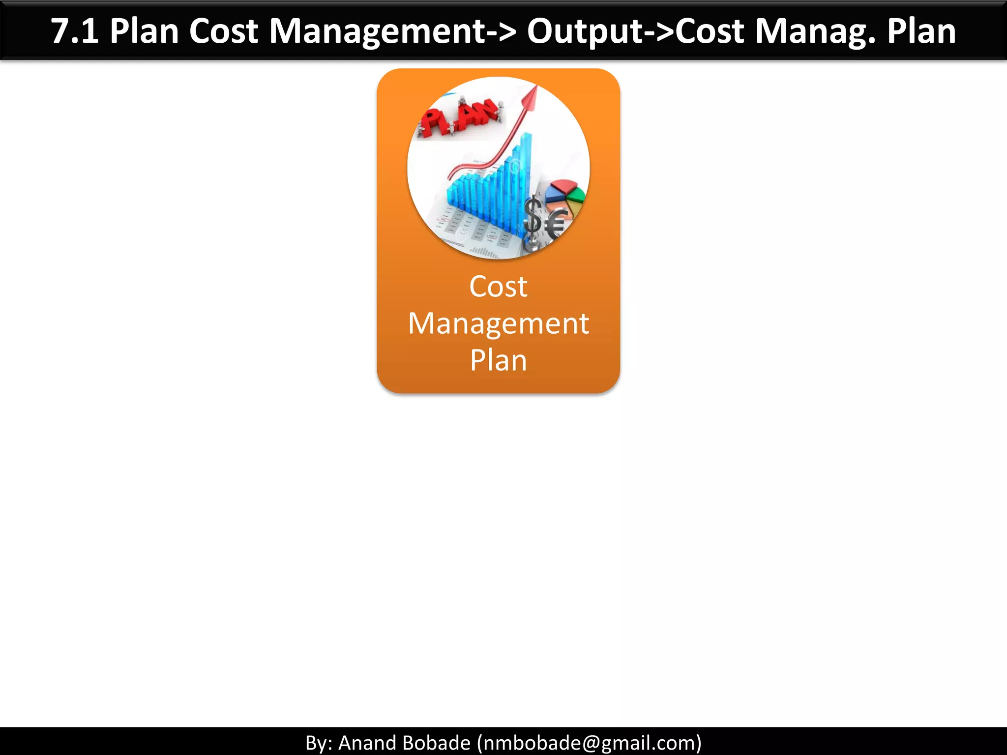 By: Anand Bobade (nmbobade@gmail.com)
7. Project Cost Management Processes
7.1 Plan Cost Management:
Establishes the Policies, procedures, and documentation for
planning, managing, expending, controlling project costs.
7.2 Estimate Cost:
Developing an APPROXIMATION of the monetary resources needed
to complete project activities.
7.3: Determine Budget:
AGGREGATING the estimated costs of individual activities or WP to
establish cost baseline.
7.4 Control Cost:
MONITORING the status to update costs and managing changes to
the cost baseline
 