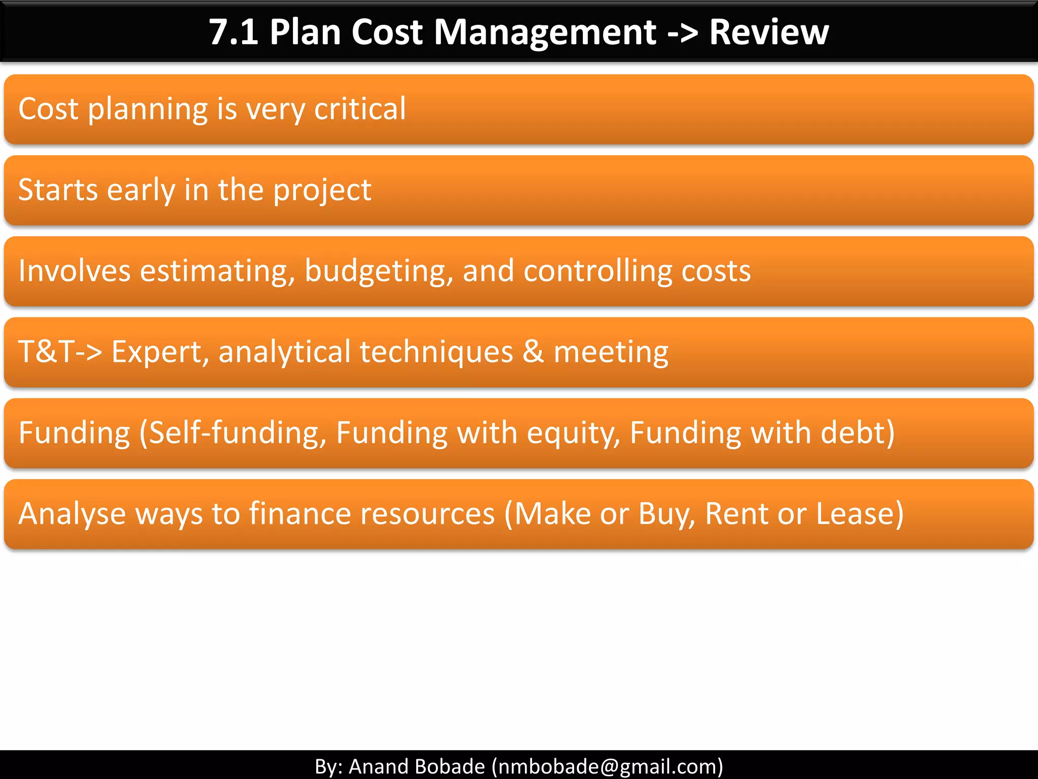 By: Anand Bobade (nmbobade@gmail.com)
7.1 Plan Cost Management->Inputs->Project charter
Project
Charter
Provides the summary budget
Approval requirements that will influence the
management of the project costs.
Measurable
objectives &
success criteria's
High level risks Summary
milestone
schedule
Summary budget Stakeholder list Project approval
requirements
 