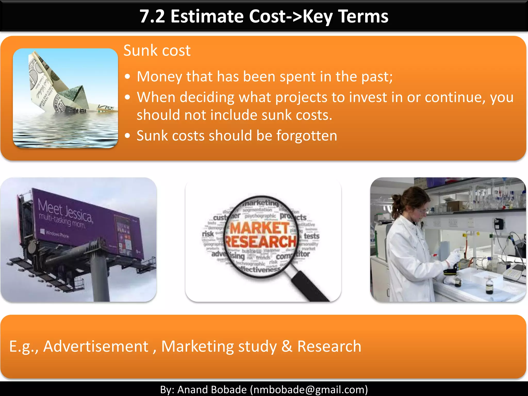 By: Anand Bobade (nmbobade@gmail.com)
7.1 Plan Cost Management
Life Cycle Costing:
• Broader view of Project Cost Management
• Consider effect of cost decisions on using,
maintaining & supporting the product,
service or result of the project.
• Life cycle costing together with value
engineering can improve decision making
• Used to reduce cost and execution time.
 