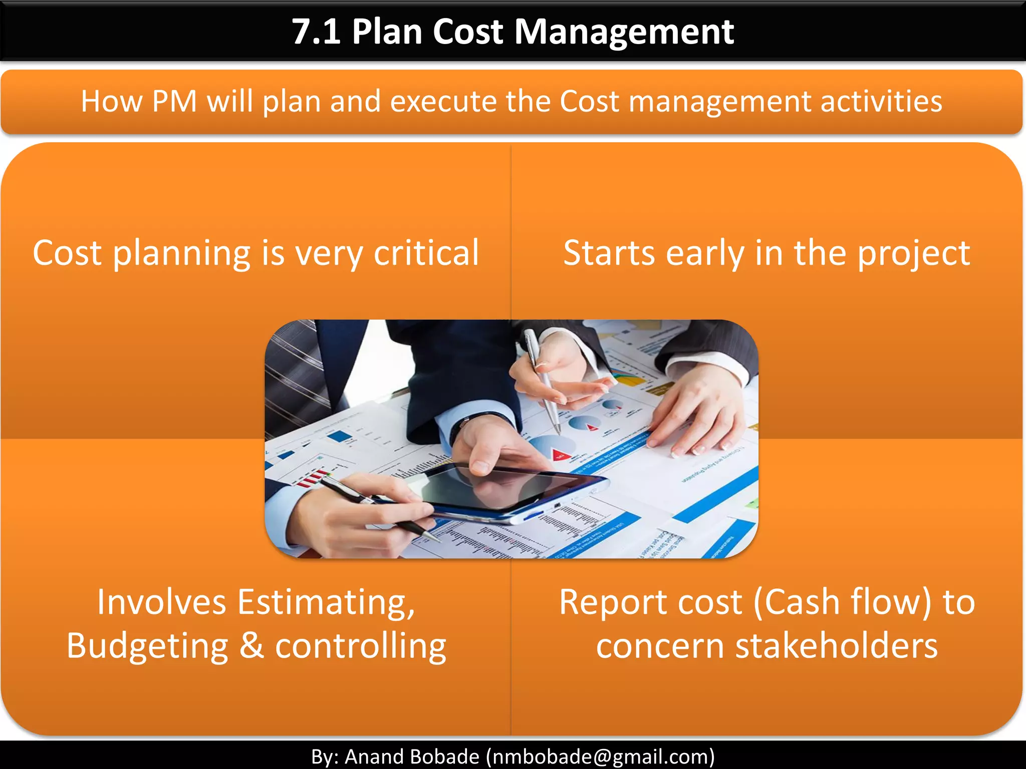 By: Anand Bobade (nmbobade@gmail.com)
7. Project Cost Management-> Definition
It includes processes involved in estimating, budgeting,
& controlling costs, so that project can be completed
within approved budget.
PM must make sure their projects are well defined, have accurate
time, cost estimates & have a realistic budget.
within
Approved budget
Estimating
Budgeting
Controlling
 