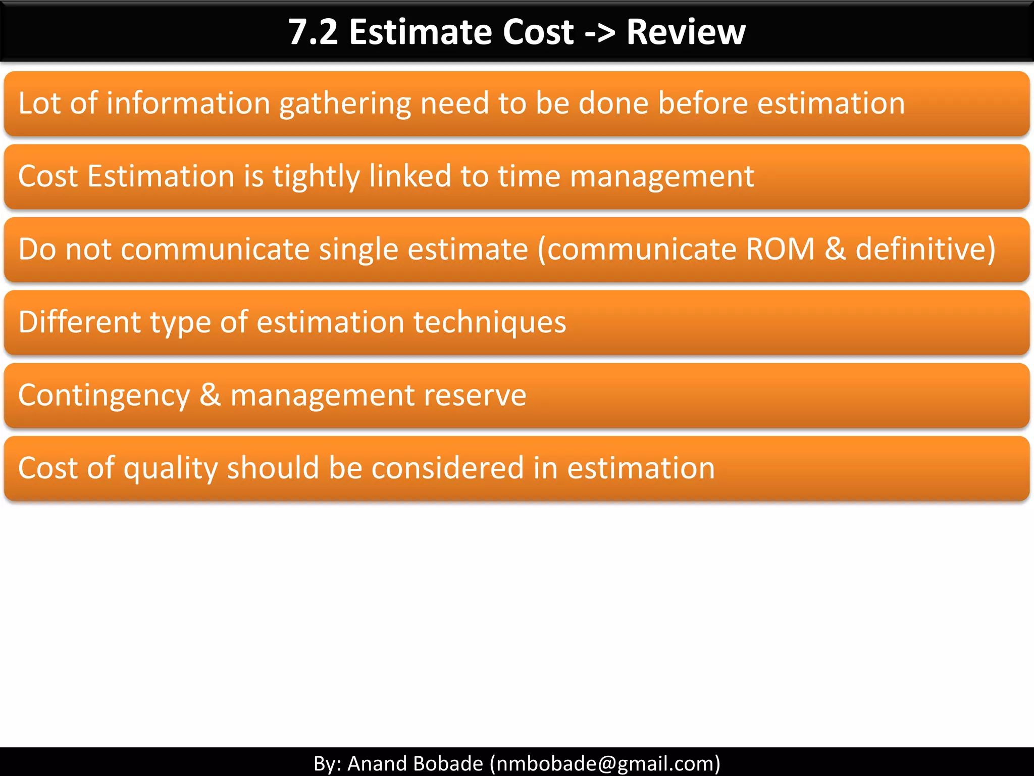 By: Anand Bobade (nmbobade@gmail.com)
7.2 Estimate Cost->T&T-> Parametric estimation
Parametric
Estimation
Sophisticated algorithm are used to calculate Cost based
on Historical data & multiple quantifiable parameters.
• Between historical data & other
variables
Uses statistical
relationship:
• Depending upon the sophistication of
algorithm or tools.
• Underlying data built into the model.
Can produce
higher levels of
accuracy:
• A total project or segments of a project.
• In conjunction with other estimating
methods.
Can be applied
to:
 