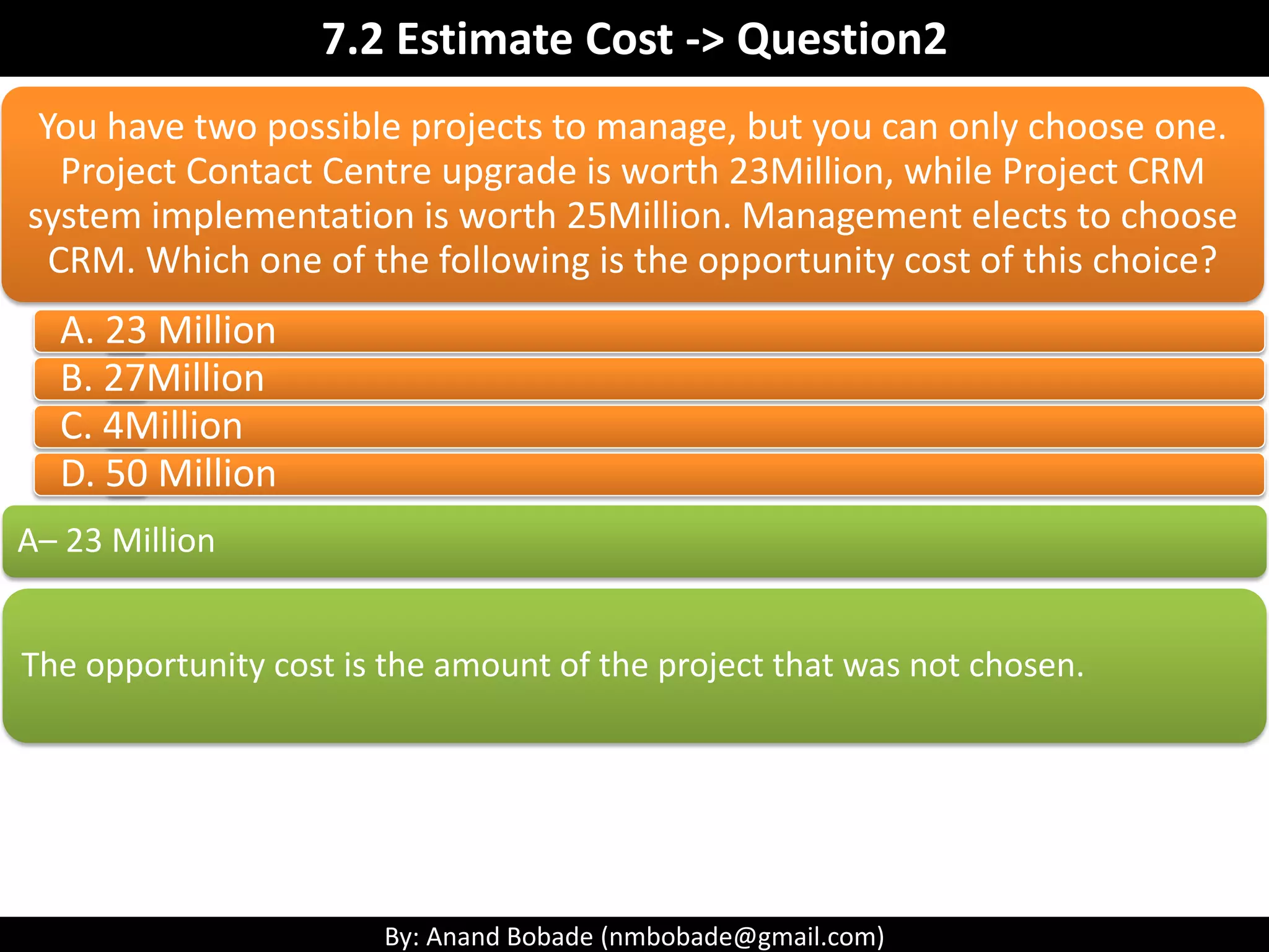 By: Anand Bobade (nmbobade@gmail.com)
7.2 Estimate Cost->T&T-> Parametric estimation
Parametric
Estimation
Project A (completed):
• Installation of 1,000 meter
Cable
• Installation type: simple
• Resource:1
• Duration taken: 40 hours
• Productivity: 25 meter’s per
hour’s
• Cost: 40*AED 100/hour =
4,000
Project B (New)
• Installation of 2,000 meter
Cable
• Installation type: complex
• Resource:1
• Productivity: 20 meter’s per
hour’s (by applying
complexity factor)
• Duration Required: 100
hours (2,000 /20)
• Cost: 100 & AED 1000/hour
= 10,000
• Function Point Models
• COCOMO II (COnstructive COst MOdel ) Model
• SLOC (Source lines of code) Model
Software
Parametric Cost
Models
Most industries has their own estimation model.
 