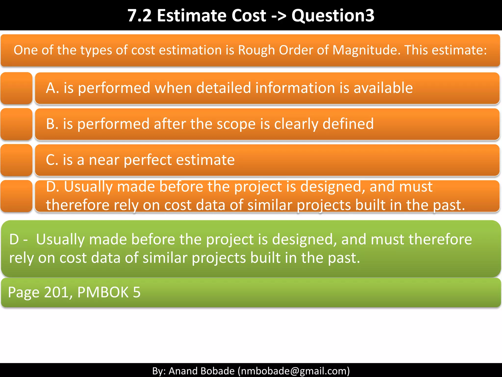 By: Anand Bobade (nmbobade@gmail.com)
7.2 Estimate Cost->T&T-> Three point estimation
Three point
estimation
A technique used to estimate cost by applying an average
of optimistic, pessimistic & most likely estimates
Used when there is uncertainty with the individual
activity estimates.
• Based on analysis of the best-case
scenario.
Optimistic
(O):
• Based on realistic effort assessment for
required work & any predicted expenses
(or ML)
Most likely
(M) :
• Based on analysis of the worst-case
scenario.
Pessimistic
(P).
 