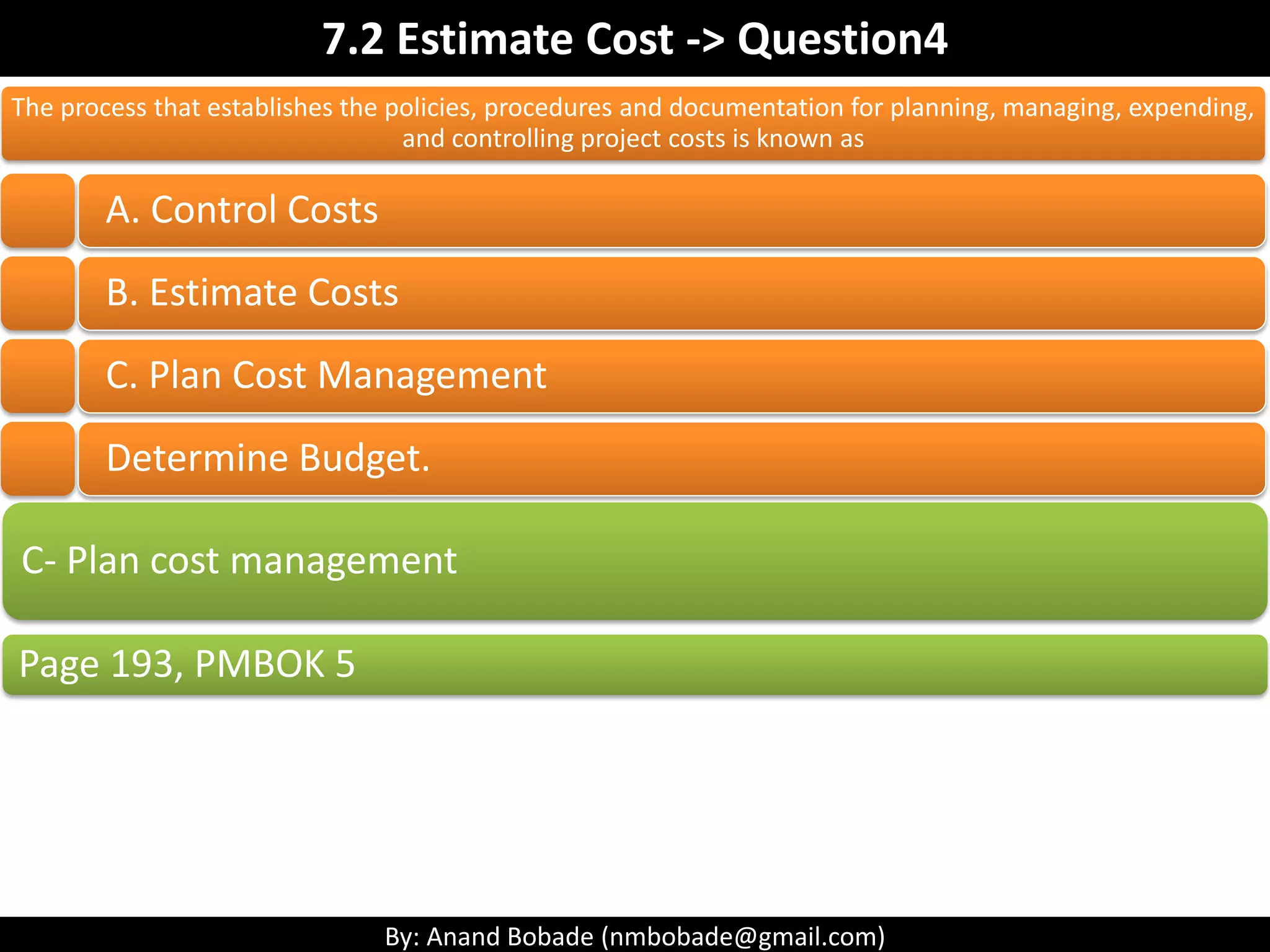 By: Anand Bobade (nmbobade@gmail.com)
7.2 Estimate Cost->T&T-> Three point estimation
Three point
estimation
• = (O + M + P) / 3Triangular Distribution
• = (O + 4M + P) / 6
Beta Distribution
(Weighted average)
• = ( P – O ) / 6Standard Deviation (SD)
• = SD ^ 2Activity variance
Activity O M P Trangular SD PERT
Activity1 6 20 30 18.67 4.00 19.333
Activity2 10 20 40 23.33 5.00 21.667
Activity3 13 20 50 27.67 6.17 23.833
This is also called as PERT techniques (Program
evaluation and review technique). PERT formulas
are as below.
 