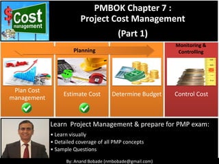 By: Anand Bobade (nmbobade@gmail.com)
Plan Cost
management
Estimate Cost Determine Budget Control Cost
Monitoring &
Controlling
Learn Project Management & prepare for PMP exam:
• Learn visually
• Detailed coverage of all PMP concepts
• Sample Questions
PMBOK Chapter 7 :
Project Cost Management
(Part 1)
Planning
 