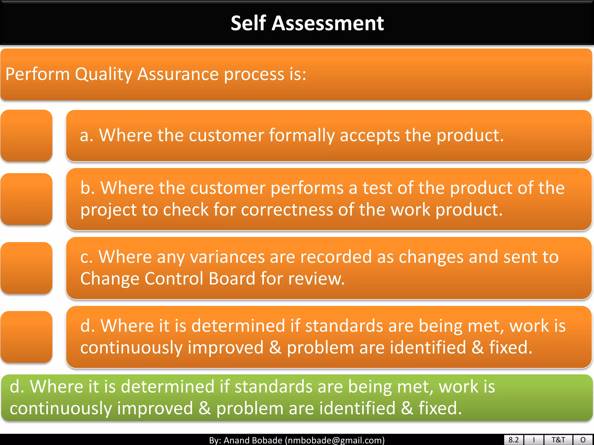 By: Anand Bobade (nmbobade@gmail.com)
Self Assessment
d. Where it is determined if standards are being met, work is
continuously improved & problem are identified & fixed.
Perform Quality Assurance process is:
a. Where the customer formally accepts the product.
b. Where the customer performs a test of the product of the
project to check for correctness of the work product.
c. Where any variances are recorded as changes and sent to
Change Control Board for review.
d. Where it is determined if standards are being met, work is
continuously improved & problem are identified & fixed.
8.2 I T&T O
 