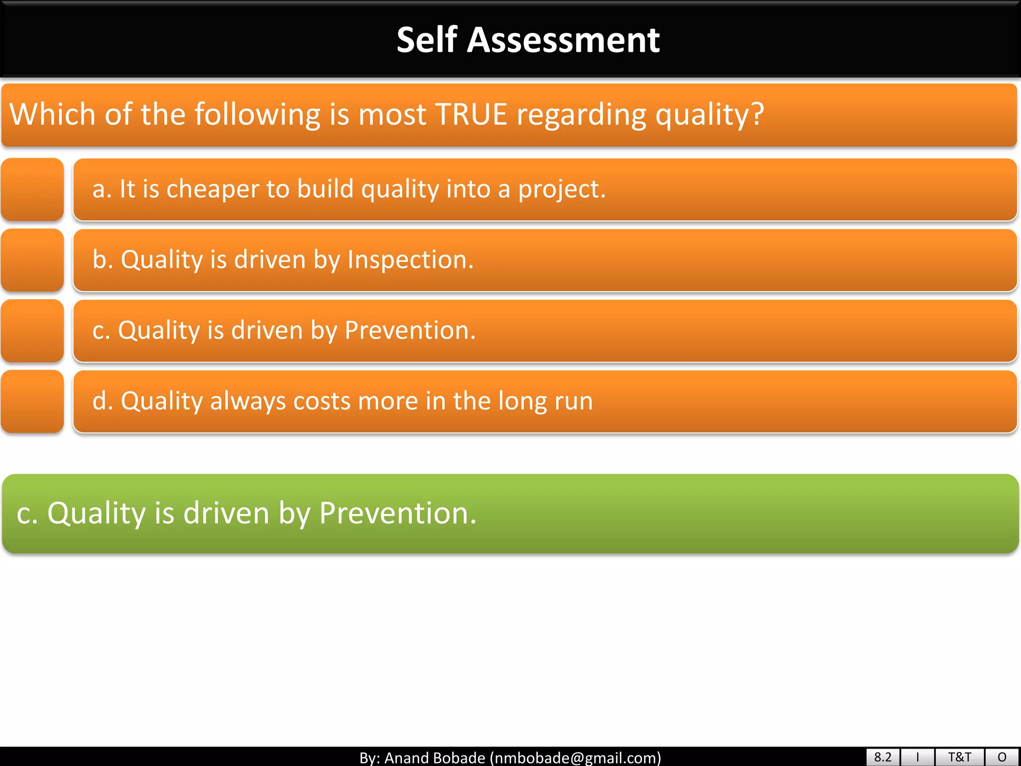 By: Anand Bobade (nmbobade@gmail.com)
Self Assessment
c. Quality is driven by Prevention.
Which of the following is most TRUE regarding quality?
a. It is cheaper to build quality into a project.
b. Quality is driven by Inspection.
c. Quality is driven by Prevention.
d. Quality always costs more in the long run
8.2 I T&T O
 