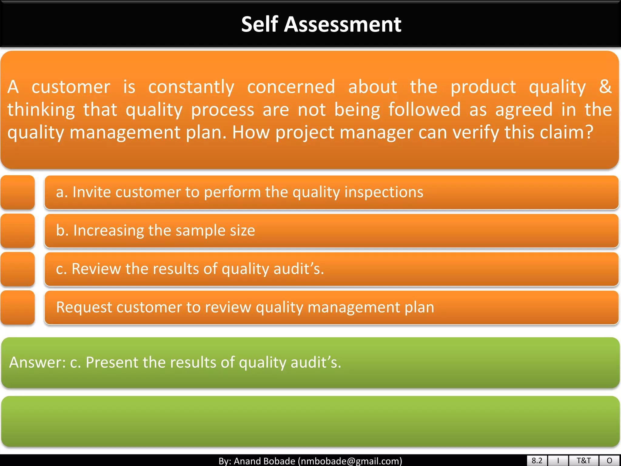 By: Anand Bobade (nmbobade@gmail.com)
Self Assessment
Answer: c. Present the results of quality audit’s.
A customer is constantly concerned about the product quality &
thinking that quality process are not being followed as agreed in the
quality management plan. How project manager can verify this claim?
a. Invite customer to perform the quality inspections
b. Increasing the sample size
c. Review the results of quality audit’s.
Request customer to review quality management plan
8.2 I T&T O
 